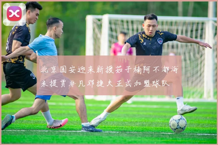 北京国安迎来新援茹子楠阿不都海米提贾非凡邓捷夫正式加盟球队