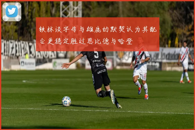 铁林谈字母与雄鹿的默契认为其配合更稳定胜过恩比德与哈登