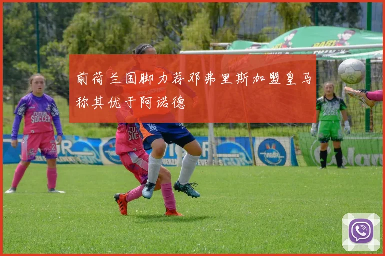 前荷兰国脚力荐邓弗里斯加盟皇马称其优于阿诺德