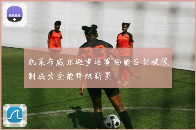 凯莱布威尔逊重返赛场能否打破限制成为全能锋线新星