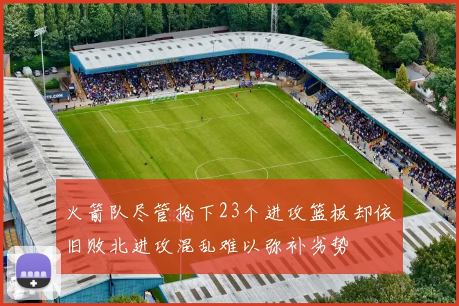 火箭队尽管抢下23个进攻篮板却依旧败北进攻混乱难以弥补劣势