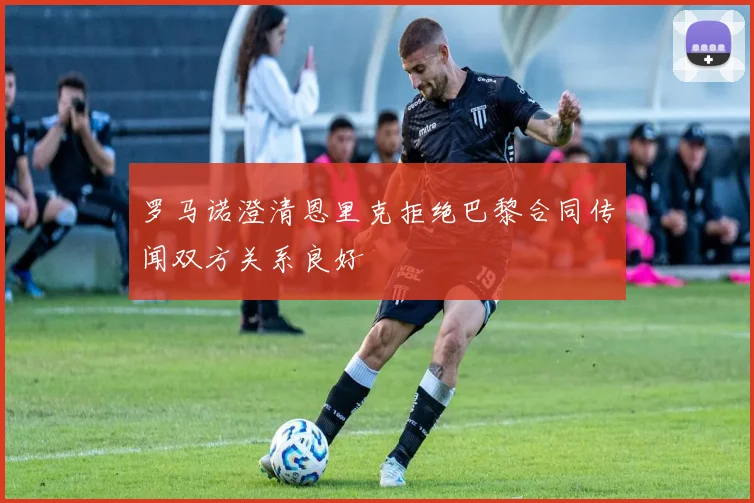 罗马诺澄清恩里克拒绝巴黎合同传闻双方关系良好