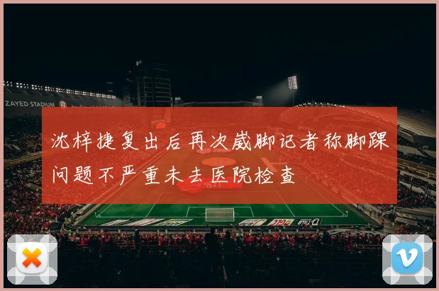 沈梓捷复出后再次崴脚记者称脚踝问题不严重未去医院检查