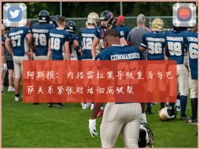 阿斯报：内格雷拉案导致皇马与巴萨关系紧张对话彻底破裂