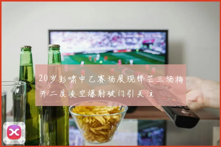 20岁彭啸中乙赛场展现锋芒三场梅开二度凌空爆射破门引关注