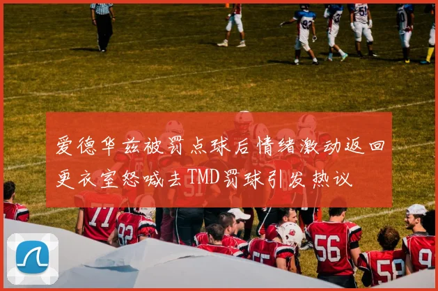 爱德华兹被罚点球后情绪激动返回更衣室怒喊去TMD罚球引发热议