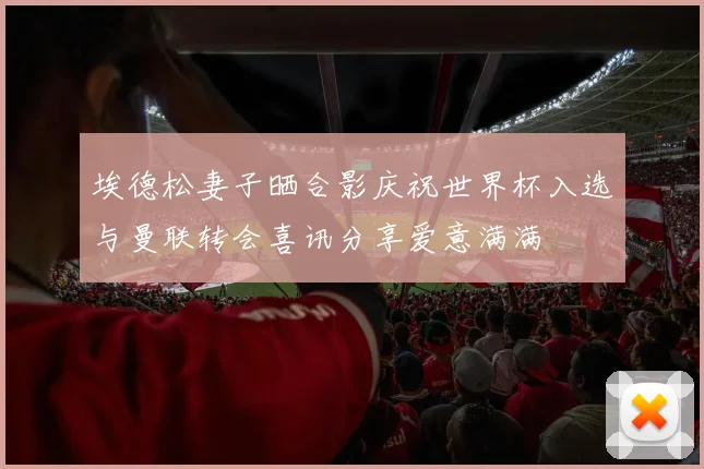 埃德松妻子晒合影庆祝世界杯入选与曼联转会喜讯分享爱意满满