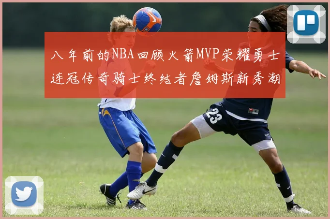 八年前的NBA回顾火箭MVP荣耀勇士连冠传奇骑士终结者詹姆斯新秀潮流涌动
