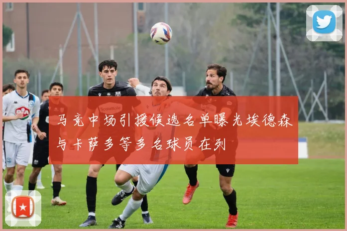 马竞中场引援候选名单曝光埃德森与卡萨多等多名球员在列