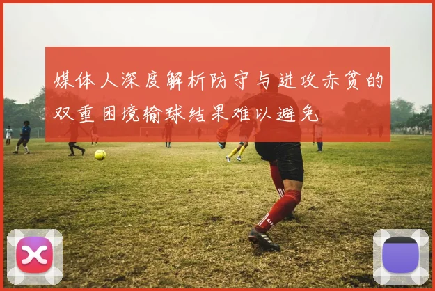媒体人深度解析防守与进攻赤贫的双重困境输球结果难以避免