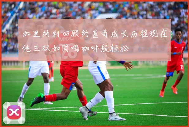 加里纳利回顾约基奇成长历程现在他三双如同喝咖啡般轻松